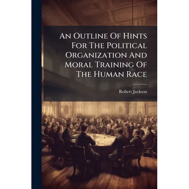 An Outline Of Hints For The Political Organization And Moral Training Of The Human Race: Submitted, With Deference, To The Consideration Of Those Who