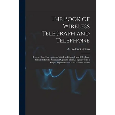 The Book of Wireless Telegraph and Telephone: Being a Clear Description of Wireless Telgraph and Telephone Sets and How to Make and Operate Them, Toge