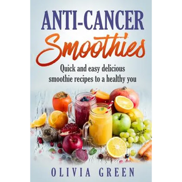 Anti Cancer Smoothies: Quick and easy delicious smoothie recipes to a healthy you