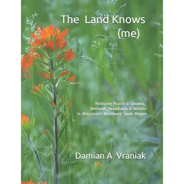 The Land Knows (me): Restoring Prairie & Savanna, Wetlands, Woodlands & Wildlife in Wisconsin's Northwest Sands Region