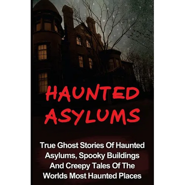 Haunted Asylums: True Ghost Stories Of Haunted Asylums, Spooky Buildings And Creepy Tales Of The Worlds Most Haunted Places