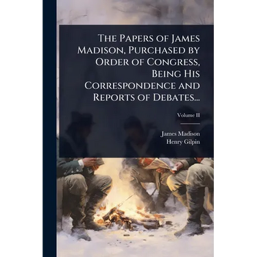The Papers of James Madison, Purchased by Order of Congress, Being His Correspondence and Reports of Debates...