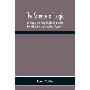 The Science Of Logic; An Inquiry Into The Principles Of Accurate Thought And Scientific Method (Volume I)