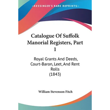 Catalogue Of Suffolk Manorial Registers, Part 1: Royal Grants And Deeds, Court-Baron, Leet, And Rent Rolls (1843)