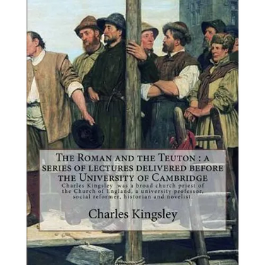 The Roman and the Teuton: a series of lectures delivered before the University of Cambridge By: Charles Kingsley: Charles Kingsley (12 June 1819
