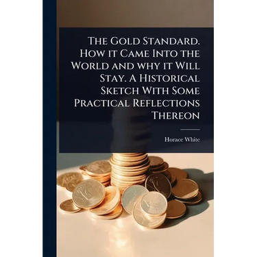 The Gold Standard. How it Came Into the World and why it Will Stay. A Historical Sketch With Some Practical Reflections Thereon