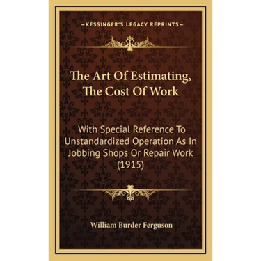 The Art Of Estimating, The Cost Of Work: With Special Reference To Unstandardized Operation As In Jobbing Shops Or Repair Work (1915)