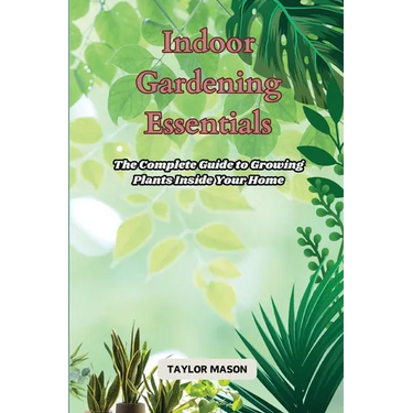 Indoor Gardening Essentials: The Complete Guide to Growing Plants Inside Your Home