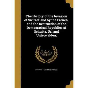 The History of the Invasion of Switzerland by the French, and the Destruction of the Democratical Republics of Schwitz, Uri and Unterwalden;