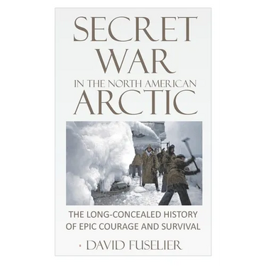 Secret War in the North American Arctic: The Long-Concealed History of Epic Courage and Survival