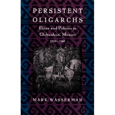 Persistent Oligarchs: Elites and Politics in Chihuahua, Mexico 1910-1940