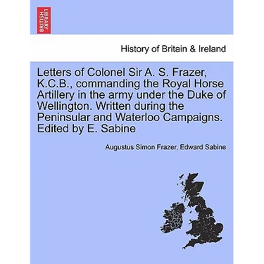 Letters of Colonel Sir A. S. Frazer, K.C.B., commanding the Royal Horse Artillery in the army under the Duke of Wellington. Written during the Peninsu
