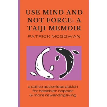 Use Mind and Not Force: A Taiji Memoir: A call to actionless action for healthier, happier and more rewarding living