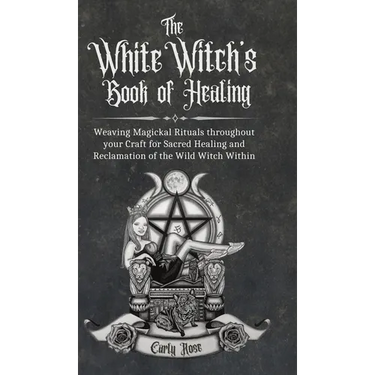 The White Witch's Book of Healing: Weaving Magickal Rituals throughout your Craft for Sacred Healing and Reclamation of the Wild Witch Within