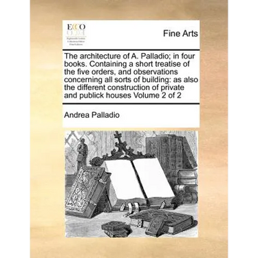 The Architecture of A. Palladio; In Four Books. Containing a Short Treatise of the Five Orders, and Observations Concerning All Sorts of Building: As