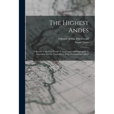 The Highest Andes: A Record of the First Ascent of Aconcagua and Tupungato in Argentina, and the Exploration of the Surrounding Valleys