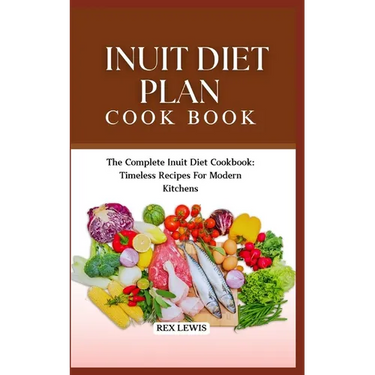 Inuit Diet Plan Cook Book: The Complete Inuit Diet Cookbook: Timeless Recipes For Modern Kitchens
