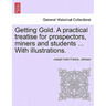 Getting Gold. a Practical Treatise for Prospectors, Miners and Students ... with Illustrations.