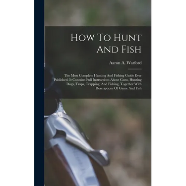 How To Hunt And Fish: The Most Complete Hunting And Fishing Guide Ever Published. It Contains Full Instructions About Guns, Hunting Dogs, Tr