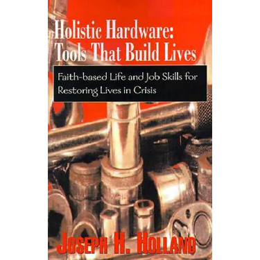 Holistic Hardware: Tools That Build Lives: Faith-Based Life and Job Skills for Restoring Lives in Crisis