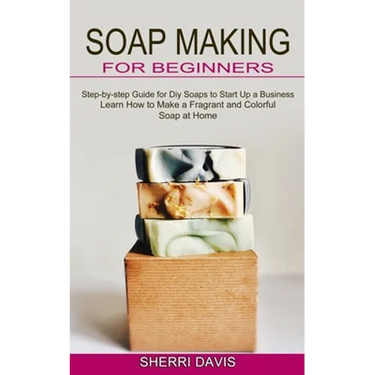 Soap Making for Beginners: Learn How to Make a Fragrant and Colorful Soap at Home (Step-by-step Guide for Diy Soaps to Start Up a Business)