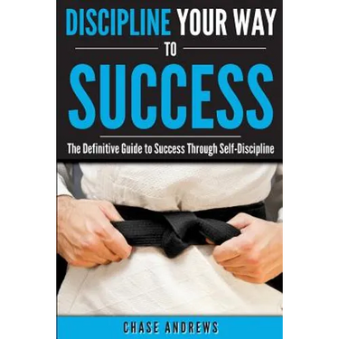 Discipline Your Way to Success: The Definitive Guide to Success Through Self-Discipline: Why Self-Discipline is Crucial to Your Success Story and How