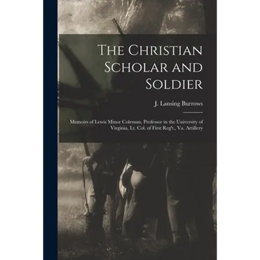 The Christian Scholar and Soldier: Memoirs of Lewis Minor Coleman, Professor in the University of Virginia, Lt. Col. of First Reg't., Va. Artillery