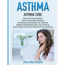 Asthma: Asthma Cure: How To Treat Asthma: How To Prevent Asthma, All Natural Remedies For Asthma, Medical Breakthroughs For Asthma, And Proper Diet An