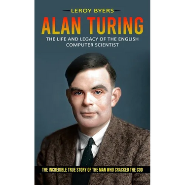 Alan Turing: The Life And Legacy Of The English Computer Scientist (The Incredible True Story Of The Man Who Cracked The Cod)