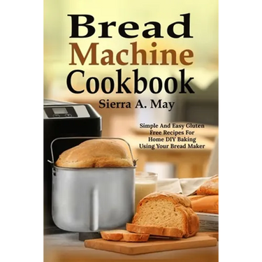 Bread Machine Cookbook: Simple And Easy Gluten Free Recipes For Home DIY Baking Using Your Bread Maker