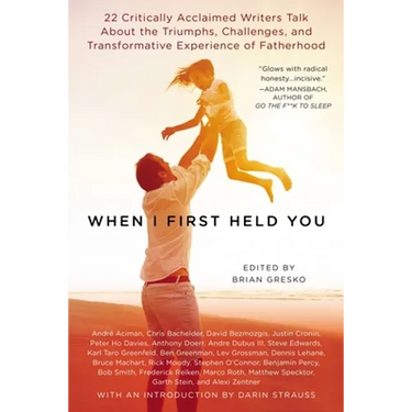 When I First Held You: 22 Critically Acclaimed Writers Talk About the Triumphs, Challenges, and Transformative Experience of Fatherhood