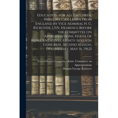 Education for all Children, What we can Learn From England by Vice Admiral H. G. Rickover, USN. Hearings Before the Committee on Appropriations, House