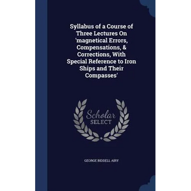 Syllabus of a Course of Three Lectures On 'magnetical Errors, Compensations, & Corrections, With Special Reference to Iron Ships and Their Compasses'