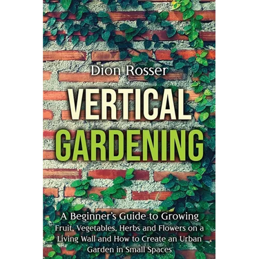 Vertical Gardening: A Beginner's Guide to Growing Fruit, Vegetables, Herbs and Flowers on a Living Wall and How to Create an Urban Garden