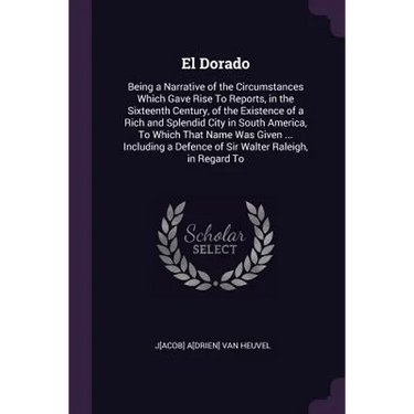 El Dorado: Being a Narrative of the Circumstances Which Gave Rise To Reports, in the Sixteenth Century, of the Existence of a Ric
