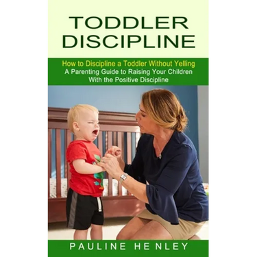 Toddler Discipline: How to Discipline a Toddler Without Yelling (A Parenting Guide to Raising Your Children With the Positive Discipline)