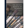 The Artists' Manual of Pigments: Showing Their Composition, Conditions of Permanency, Non-permanency, and Adulterations, Effects in Combination With E