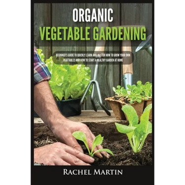 Organic Vegetable Gardening: Beginner's Guide to Quickly Learn and Master How to Grow Your Own Vegetables and How to Start a Healthy Garden at Home