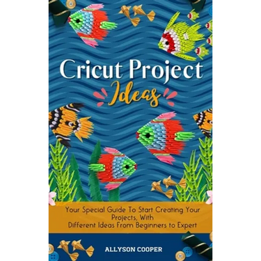 Cricut Project Ideas: Your Special Guide To Start Creating Your Projects, With Different Ideas From Beginners to Expert