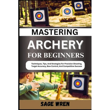 Mastering Archery for Beginners: Techniques, Tips, And Strategies For Precision Shooting, Target Accuracy, Bow Control, And Competitive Success