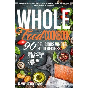 Whole Food Diet Cookbook: Extraordinary Whole Food Meal Plan for a More Wholesome Healthy Life in 30 Days - 90 Delicious Whole Food Recipes