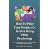 How To Price Your Product Or Service Using Price Psychology: Use Price Psychology To Make A Profit And Never Undercharge Your Value Again