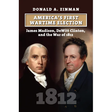 America's First Wartime Election: James Madison, DeWitt Clinton, and the War of 1812