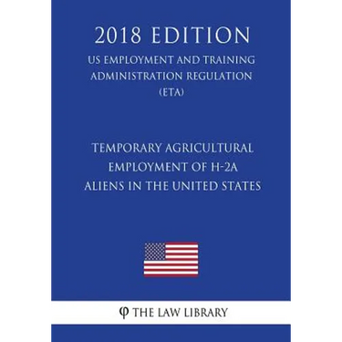 Temporary Agricultural Employment of H-2A Aliens in the United States (US Employment and Training Administration Regulation) (ETA) (2018 Edition)