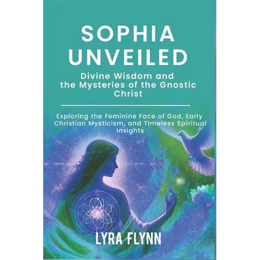 Sophia Unveiled: Divine Wisdom and the Mysteries of the Gnostic Christ: Exploring the Feminine Face of God, Early Christian Mysticism,