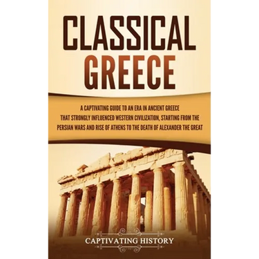 Classical Greece: A Captivating Guide to an Era in Ancient Greece That Strongly Influenced Western Civilization, Starting from the Persian Wars and Ri