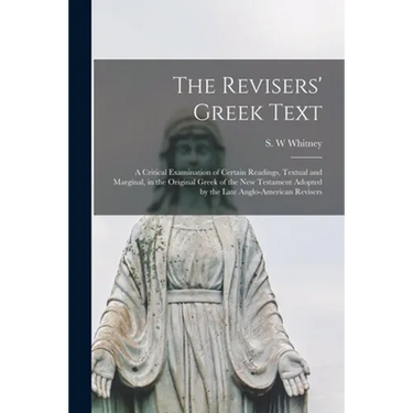 The Revisers' Greek Text: a Critical Examination of Certain Readings, Textual and Marginal, in the Original Greek of the New Testament Adopted b