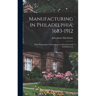 Manufacturing in Philadelphia, 1683-1912: With Photographs of Some of the Leading Industrial Establishments