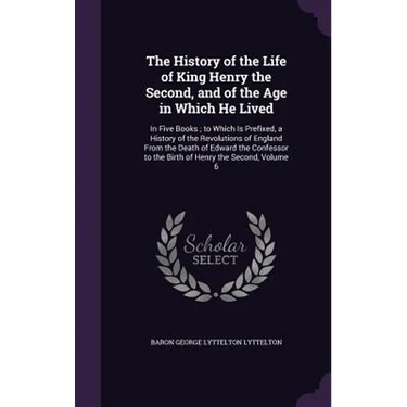The History of the Life of King Henry the Second, and of the Age in Which He Lived: In Five Books; to Which Is Prefixed, a History of the Revolutions