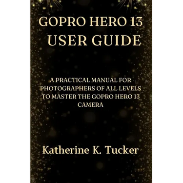 GoPro Hero 13 User Guide: A Practical Manual for Photographers of All Levels to Master the GoPro Hero 13 Camera